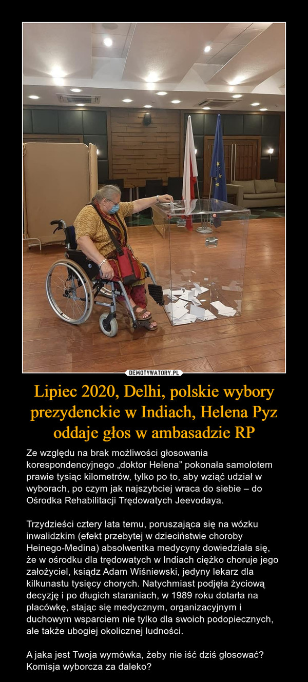 Lipiec 2020, Delhi, polskie wybory prezydenckie w Indiach, Helena Pyz oddaje głos w ambasadzie RP – Ze względu na brak możliwości głosowania korespondencyjnego „doktor Helena” pokonała samolotem prawie tysiąc kilometrów, tylko po to, aby wziąć udział w wyborach, po czym jak najszybciej wraca do siebie – do Ośrodka Rehabilitacji Trędowatych Jeevodaya. Trzydzieści cztery lata temu, poruszająca się na wózku inwalidzkim (efekt przebytej w dzieciństwie choroby Heinego-Medina) absolwentka medycyny dowiedziała się, że w ośrodku dla trędowatych w Indiach ciężko choruje jego założyciel, ksiądz Adam Wiśniewski, jedyny lekarz dla kilkunastu tysięcy chorych. Natychmiast podjęła życiową decyzję i po długich staraniach, w 1989 roku dotarła na placówkę, stając się medycznym, organizacyjnym i duchowym wsparciem nie tylko dla swoich podopiecznych, ale także ubogiej okolicznej ludności. A jaka jest Twoja wymówka, żeby nie iść dziś głosować? Komisja wyborcza za daleko? 