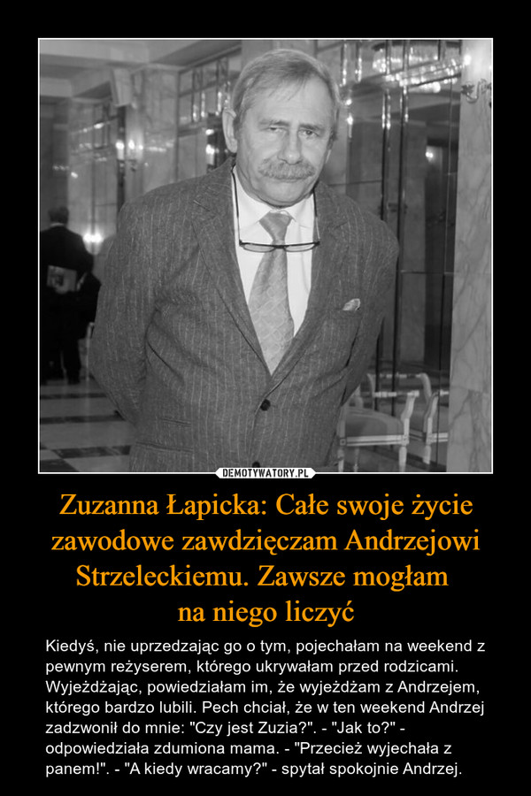 Zuzanna Łapicka: Całe swoje życie zawodowe zawdzięczam Andrzejowi Strzeleckiemu. Zawsze mogłam na niego liczyć – Kiedyś, nie uprzedzając go o tym, pojechałam na weekend z pewnym reżyserem, którego ukrywałam przed rodzicami. Wyjeżdżając, powiedziałam im, że wyjeżdżam z Andrzejem, którego bardzo lubili. Pech chciał, że w ten weekend Andrzej zadzwonił do mnie: "Czy jest Zuzia?". - "Jak to?" - odpowiedziała zdumiona mama. - "Przecież wyjechała z panem!". - "A kiedy wracamy?" - spytał spokojnie Andrzej. 