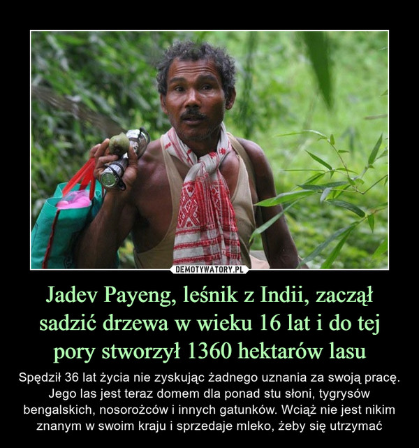 Jadev Payeng, leśnik z Indii, zaczął sadzić drzewa w wieku 16 lat i do tej pory stworzył 1360 hektarów lasu – Spędził 36 lat życia nie zyskując żadnego uznania za swoją pracę. Jego las jest teraz domem dla ponad stu słoni, tygrysów bengalskich, nosorożców i innych gatunków. Wciąż nie jest nikim znanym w swoim kraju i sprzedaje mleko, żeby się utrzymać 