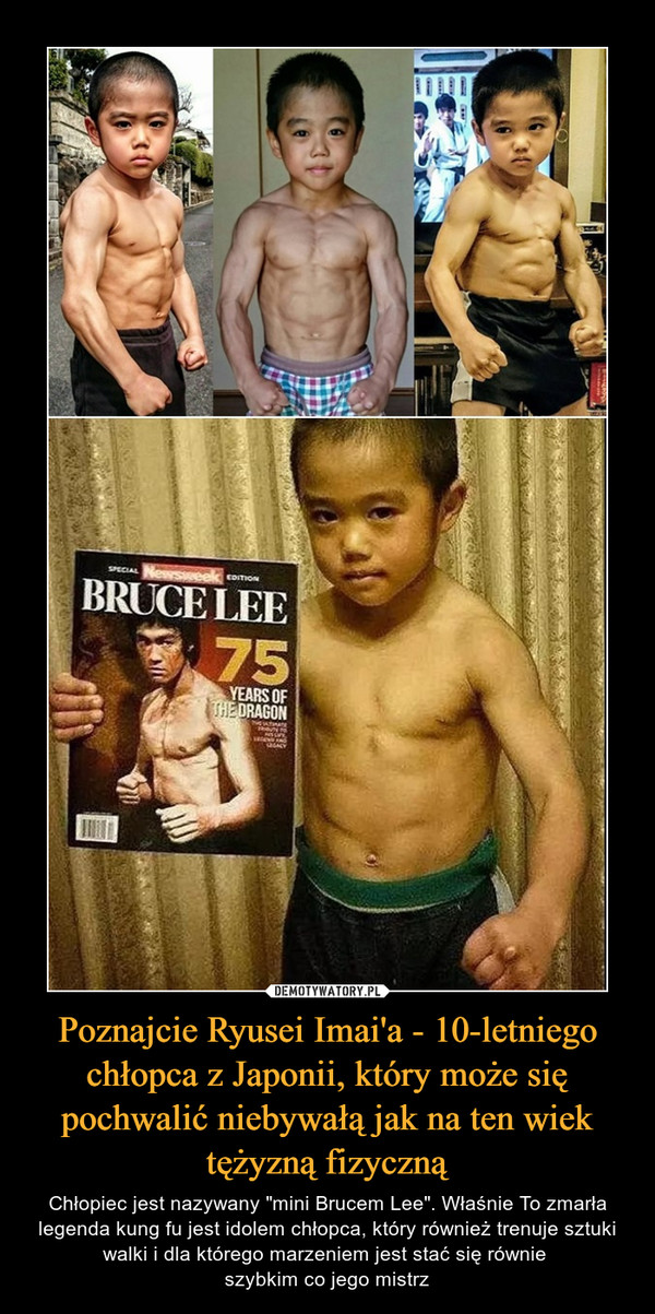 Poznajcie Ryusei Imai'a - 10-letniego chłopca z Japonii, który może się pochwalić niebywałą jak na ten wiek tężyzną fizyczną – Chłopiec jest nazywany "mini Brucem Lee". Właśnie To zmarła legenda kung fu jest idolem chłopca, który również trenuje sztuki walki i dla którego marzeniem jest stać się równie szybkim co jego mistrz 