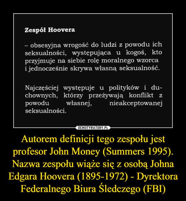 Autorem definicji tego zespołu jest profesor John Money (Summers 1995). Nazwa zespołu wiąże się z osobą Johna Edgara Hoovera (1895-1972) - Dyrektora Federalnego Biura Śledczego (FBI) –  Zespól Hoovera- obsesyjna wrogość do ludzi z powodu ichseksualności,  występująca u  kogoś, ktoprzyjmuje na siebie rolę moralnego wzorcai jednocześnie skrywa własną seksualność.Najczęściej występuje u polityków i du-chownych, którzy przeżywają konflikt zpowodu własnej, nieakceptowanejseksualności.