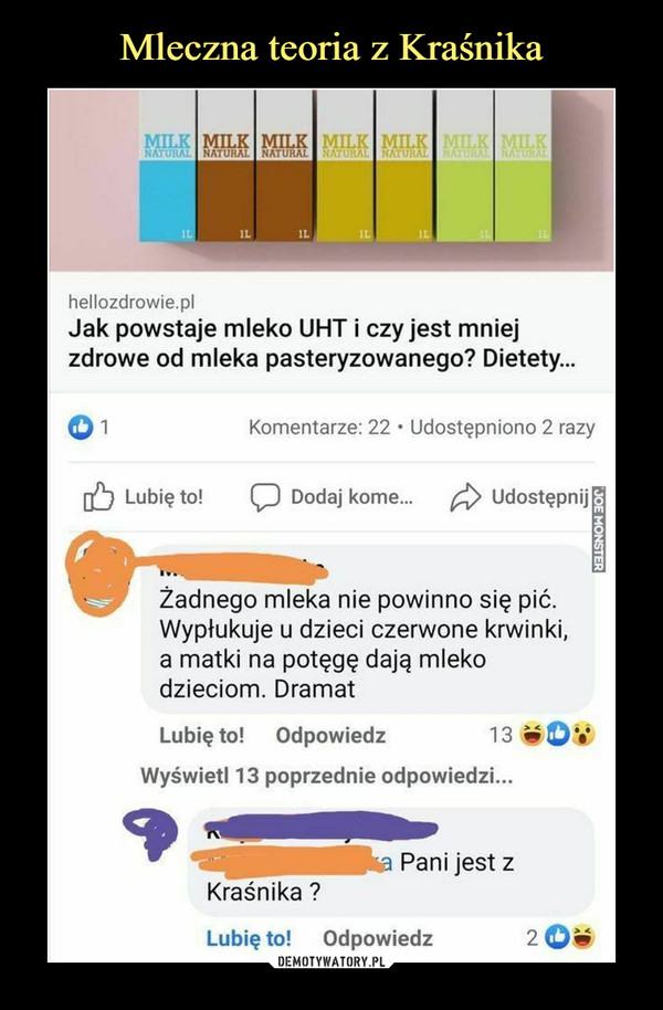  –  hellozdrowie.plJak powstaje mleko UHT i czy jest mniejzdrowe od mleka pasteryzowanego? Dietety...©iKomentarze: 22 • Udostępniono 2 razyg^} Lubię to!      CD Dodaj korne...     ^> UdostępnijŻadnego mleka nie powinno się pić.Wypłukuje u dzieci czerwone krwinki,a matki na potęgę dają mlekodzieciom. DramatLubię to!    Odpowiedz 13 «0*'Wyświetl 13 poprzednie odpowiedzi...Pani jest zKraśnika ?