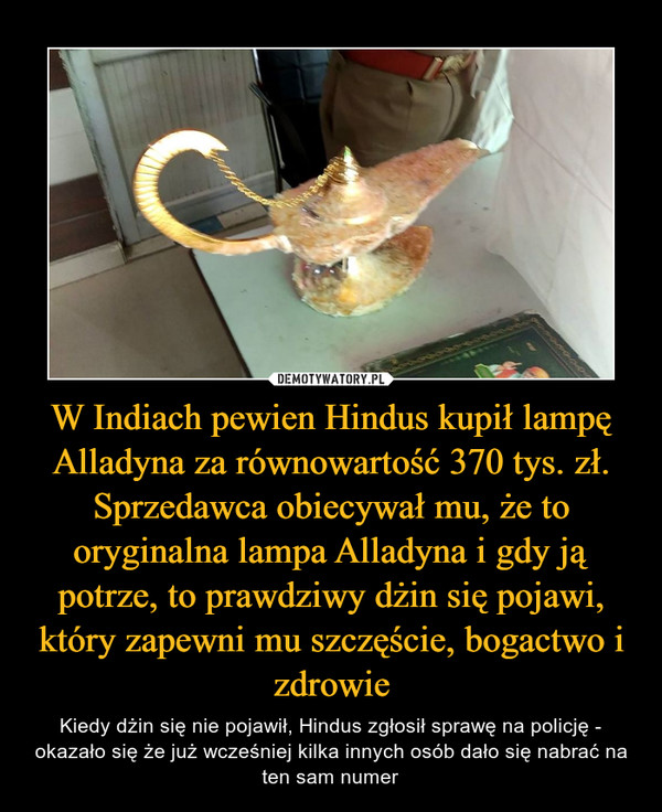 W Indiach pewien Hindus kupił lampę Alladyna za równowartość 370 tys. zł. Sprzedawca obiecywał mu, że to oryginalna lampa Alladyna i gdy ją potrze, to prawdziwy dżin się pojawi, który zapewni mu szczęście, bogactwo i zdrowie – Kiedy dżin się nie pojawił, Hindus zgłosił sprawę na policję - okazało się że już wcześniej kilka innych osób dało się nabrać na ten sam numer 