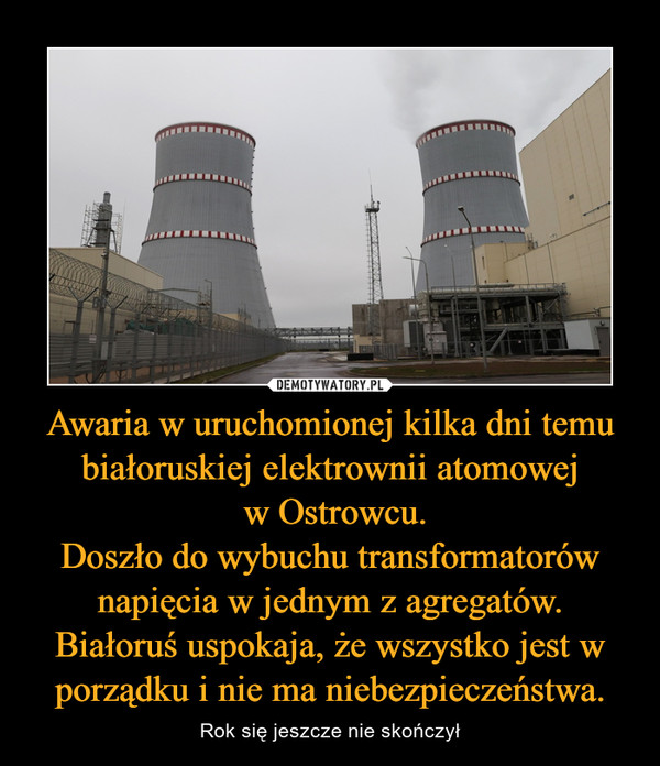Awaria w uruchomionej kilka dni temu białoruskiej elektrownii atomowej w Ostrowcu.Doszło do wybuchu transformatorów napięcia w jednym z agregatów.Białoruś uspokaja, że wszystko jest w porządku i nie ma niebezpieczeństwa. – Rok się jeszcze nie skończył 