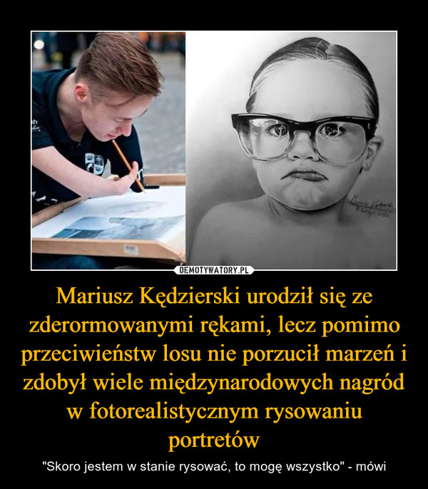 Mariusz Kędzierski urodził się ze zderormowanymi rękami, lecz pomimo przeciwieństw losu nie porzucił marzeń i zdobył wiele międzynarodowych nagród w fotorealistycznym rysowaniu portretów