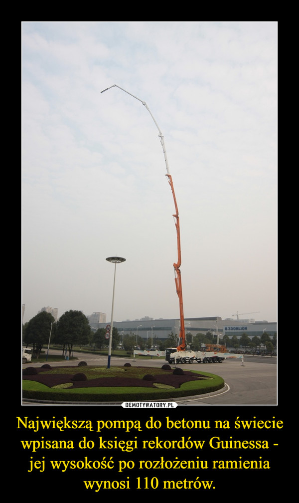 Największą pompą do betonu na świecie wpisana do księgi rekordów Guinessa - jej wysokość po rozłożeniu ramienia wynosi 110 metrów. –  