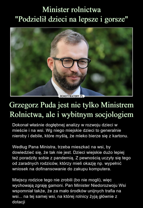 Minister rolnictwa
"Podzielił dzieci na lepsze i gorsze" Grzegorz Puda jest nie tylko Ministrem Rolnictwa, ale i wybitnym socjologiem