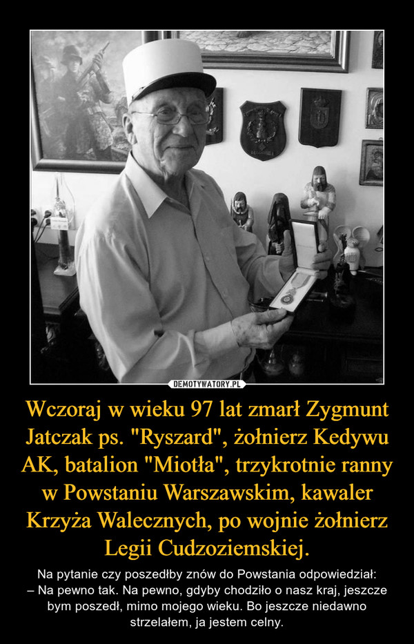 Wczoraj w wieku 97 lat zmarł Zygmunt Jatczak ps. "Ryszard", żołnierz Kedywu AK, batalion "Miotła", trzykrotnie ranny w Powstaniu Warszawskim, kawaler Krzyża Walecznych, po wojnie żołnierz Legii Cudzoziemskiej. – Na pytanie czy poszedłby znów do Powstania odpowiedział:– Na pewno tak. Na pewno, gdyby chodziło o nasz kraj, jeszcze bym poszedł, mimo mojego wieku. Bo jeszcze niedawno strzelałem, ja jestem celny. 