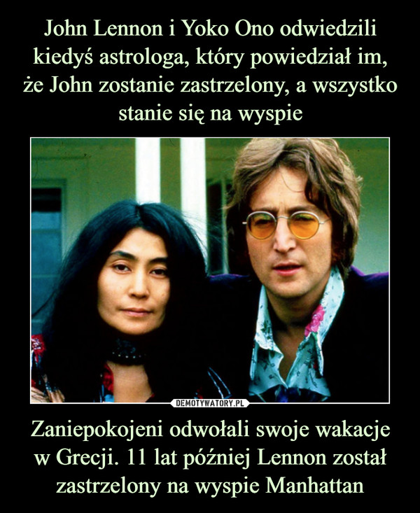 John Lennon i Yoko Ono odwiedzili kiedyś astrologa, który powiedział im,
że John zostanie zastrzelony, a wszystko stanie się na wyspie Zaniepokojeni odwołali swoje wakacje
w Grecji. 11 lat później Lennon został zastrzelony na wyspie Manhattan
