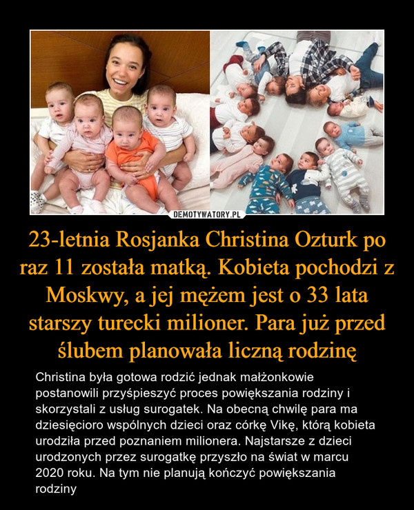 23-letnia Rosjanka Christina Ozturk po raz 11 została matką. Kobieta pochodzi z Moskwy, a jej mężem jest o 33 lata starszy turecki milioner. Para już przed ślubem planowała liczną rodzinę – Christina była gotowa rodzić jednak małżonkowie postanowili przyśpieszyć proces powiększania rodziny i skorzystali z usług surogatek. Na obecną chwilę para ma dziesięcioro wspólnych dzieci oraz córkę Vikę, którą kobieta urodziła przed poznaniem milionera. Najstarsze z dzieci urodzonych przez surogatkę przyszło na świat w marcu 2020 roku. Na tym nie planują kończyć powiększania rodziny 