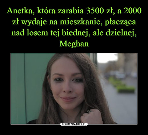 Anetka, która zarabia 3500 zł, a 2000 zł wydaje na mieszkanie, płacząca nad losem tej biednej, ale dzielnej, Meghan
