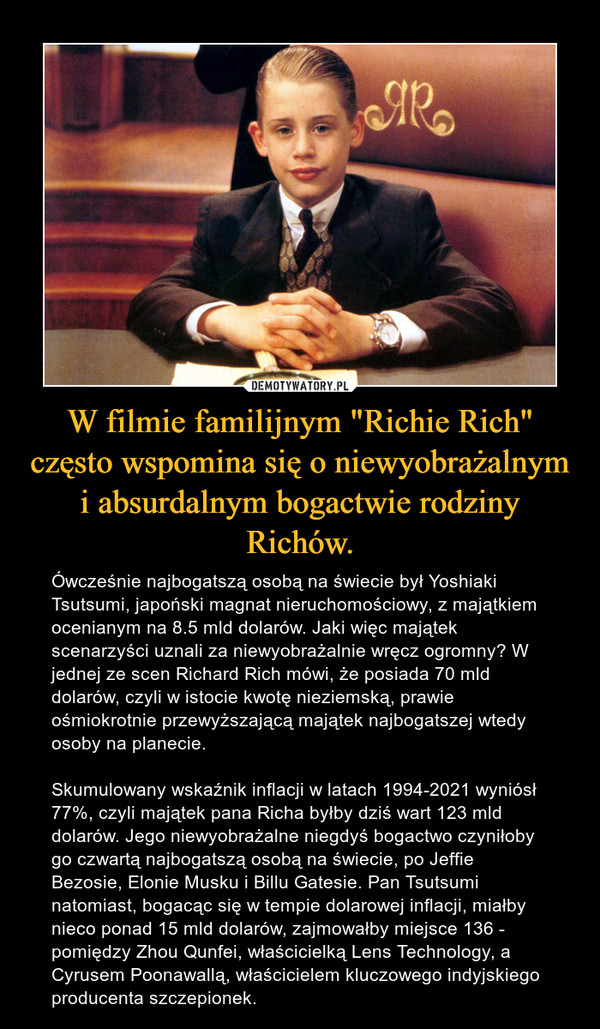W filmie familijnym "Richie Rich" często wspomina się o niewyobrażalnym i absurdalnym bogactwie rodziny Richów. – Ówcześnie najbogatszą osobą na świecie był Yoshiaki Tsutsumi, japoński magnat nieruchomościowy, z majątkiem ocenianym na 8.5 mld dolarów. Jaki więc majątek scenarzyści uznali za niewyobrażalnie wręcz ogromny? W jednej ze scen Richard Rich mówi, że posiada 70 mld dolarów, czyli w istocie kwotę nieziemską, prawie ośmiokrotnie przewyższającą majątek najbogatszej wtedy osoby na planecie.Skumulowany wskaźnik inflacji w latach 1994-2021 wyniósł 77%, czyli majątek pana Richa byłby dziś wart 123 mld dolarów. Jego niewyobrażalne niegdyś bogactwo czyniłoby go czwartą najbogatszą osobą na świecie, po Jeffie Bezosie, Elonie Musku i Billu Gatesie. Pan Tsutsumi natomiast, bogacąc się w tempie dolarowej inflacji, miałby nieco ponad 15 mld dolarów, zajmowałby miejsce 136 - pomiędzy Zhou Qunfei, właścicielką Lens Technology, a Cyrusem Poonawallą, właścicielem kluczowego indyjskiego producenta szczepionek. 