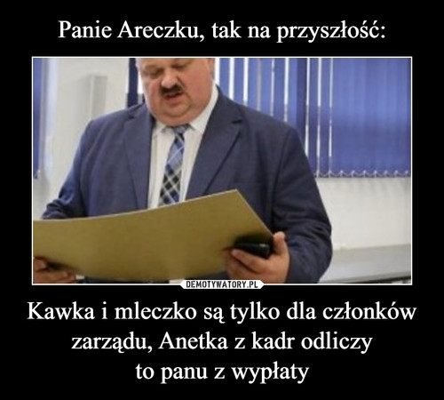 Panie Areczku, tak na przyszłość: Kawka i mleczko są tylko dla członków
zarządu, Anetka z kadr odliczy
to panu z wypłaty