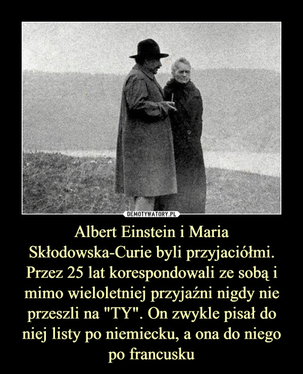 Albert Einstein i Maria Skłodowska-Curie byli przyjaciółmi. Przez 25 lat korespondowali ze sobą i mimo wieloletniej przyjaźni nigdy nie przeszli na "TY". On zwykle pisał do niej listy po niemiecku, a ona do niego po francusku –  