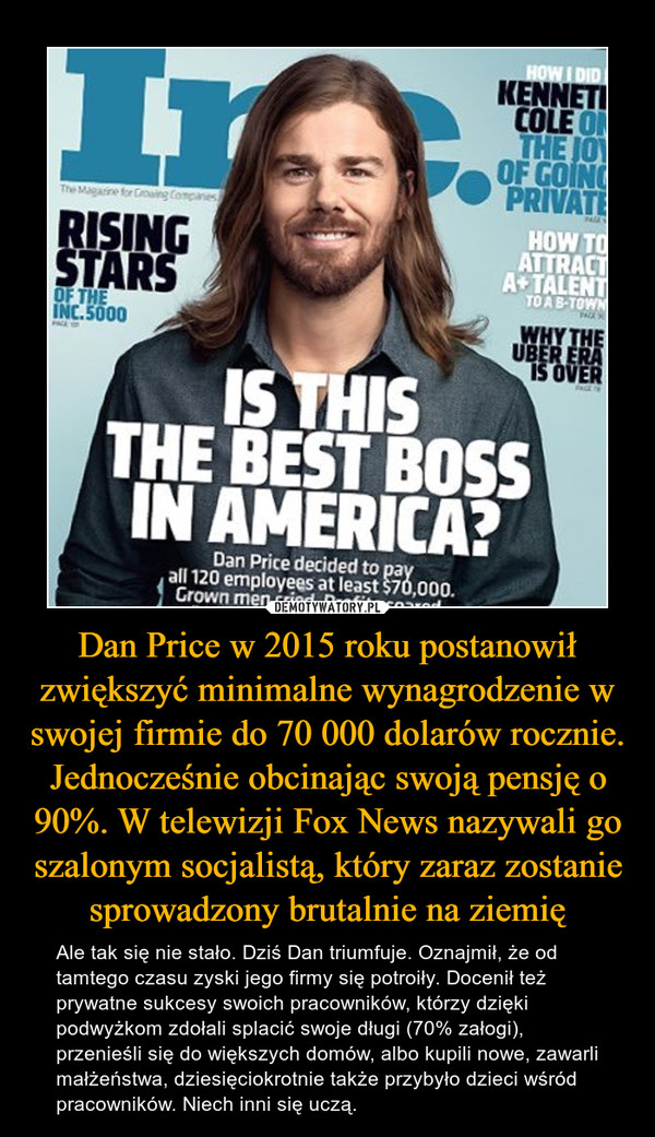 Dan Price w 2015 roku postanowił zwiększyć minimalne wynagrodzenie w swojej firmie do 70 000 dolarów rocznie. Jednocześnie obcinając swoją pensję o 90%. W telewizji Fox News nazywali go szalonym socjalistą, który zaraz zostanie sprowadzony brutalnie na ziemię – Ale tak się nie stało. Dziś Dan triumfuje. Oznajmił, że od tamtego czasu zyski jego firmy się potroiły. Docenił też prywatne sukcesy swoich pracowników, którzy dzięki podwyżkom zdołali splacić swoje długi (70% załogi), przenieśli się do większych domów, albo kupili nowe, zawarli małżeństwa, dziesięciokrotnie także przybyło dzieci wśród pracowników. Niech inni się uczą. 