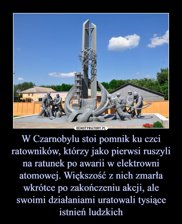 W Czarnobylu stoi pomnik ku czci ratowników, którzy jako pierwsi ruszyli na ratunek po awarii w elektrowni atomowej. Większość z nich zmarła wkrótce po zakończeniu akcji, ale swoimi działaniami uratowali tysiące istnień ludzkich –  