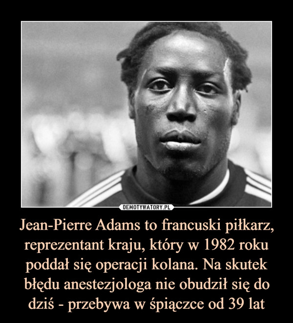 Jean-Pierre Adams to francuski piłkarz, reprezentant kraju, który w 1982 roku poddał się operacji kolana. Na skutek błędu anestezjologa nie obudził się do dziś - przebywa w śpiączce od 39 lat