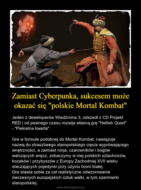 Zamiast Cyberpunka, sukcesem może okazać się "polskie Mortal Kombat" – Jeden z deweloperów Wiedźmina 3, odszedł z CD Projekt RED i od pewnego czasu rozwija własną grę "Hellish Quart" - "Piekielna kwarta". Gra w formule podobnej do Mortal Kombat, nawiązuje nazwą do straszliwego staropolskiego cięcia wyprówającego wnętrzności, a zamiast ninja, czarowników i bogów walczących wręcz, zobaczymy w niej polskich szlachciców, kozaków i przybyszów z Europy Zachodniej XVII wieku staczających pojedynki przy użyciu broni białej.Gra stawia sobie za cel realistyczne odwzorowanie ówczesnych europejskich sztuk walki, w tym szermierki staropolskiej. 
