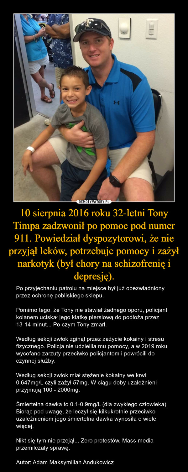 10 sierpnia 2016 roku 32-letni Tony Timpa zadzwonił po pomoc pod numer 911. Powiedział dyspozytorowi, że nie przyjął leków, potrzebuje pomocy i zażył narkotyk (był chory na schizofrenię i depresję). – Po przyjechaniu patrolu na miejsce był już obezwładniony przez ochronę pobliskiego sklepu.Pomimo tego, że Tony nie stawiał żadnego oporu, policjant kolanem uciskał jego klatkę piersiową do podłoża przez 13-14 minut... Po czym Tony zmarł.Według sekcji zwłok zginął przez zażycie kokainy i stresu fizycznego. Policja nie udzieliła mu pomocy, a w 2019 roku wycofano zarzuty przeciwko policjantom i powrócili do czynnej służby.Według sekcji zwłok miał stężenie kokainy we krwi 0.647mg/L czyli zażył 57mg. W ciągu doby uzależnieni przyjmują 100 - 2000mg.Śmiertelna dawka to 0.1-0.9mg/L (dla zwykłego człowieka). Biorąc pod uwagę, że leczył się kilkukrotnie przeciwko uzależnieniom jego śmiertelna dawka wynosiła o wiele więcej.Nikt się tym nie przejął... Zero protestów. Mass media przemilczały sprawę.Autor: Adam Maksymilian Andukowicz 