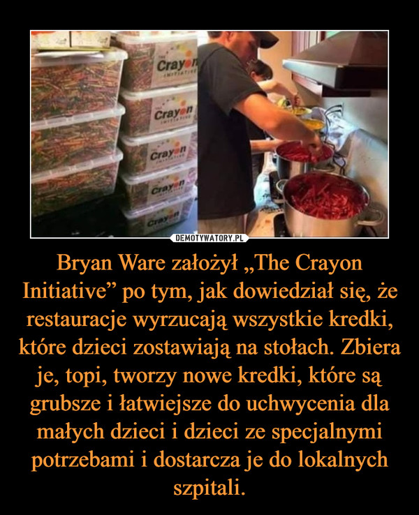 Bryan Ware założył „The Crayon Initiative” po tym, jak dowiedział się, że restauracje wyrzucają wszystkie kredki, które dzieci zostawiają na stołach. Zbiera je, topi, tworzy nowe kredki, które są grubsze i łatwiejsze do uchwycenia dla małych dzieci i dzieci ze specjalnymi potrzebami i dostarcza je do lokalnych szpitali. –  