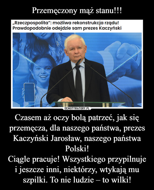 Przemęczony mąż stanu!!! Czasem aż oczy bolą patrzeć, jak się przemęcza, dla naszego państwa, prezes Kaczyński Jarosław, naszego państwa Polski!
Ciągle pracuje! Wszystkiego przypilnuje i jeszcze inni, niektórzy, wtykają mu szpilki. To nie ludzie – to wilki!