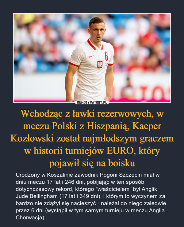 Wchodząc z ławki rezerwowych, w meczu Polski z Hiszpanią, Kacper Kozłowski został najmłodszym graczem w historii turniejów EURO, który pojawił się na boisku – Urodzony w Koszalinie zawodnik Pogoni Szczecin miał w dniu meczu 17 lat i 246 dni, pobijając w ten sposób dotychczasowy rekord, którego "właścicielem" był Anglik Jude Bellingham (17 lat i 349 dni), i którym to wyczynem za bardzo nie zdążył się nacieszyć - należał do niego zaledwie przez 6 dni (wystąpił w tym samym turnieju w meczu Anglia - Chorwacja) 