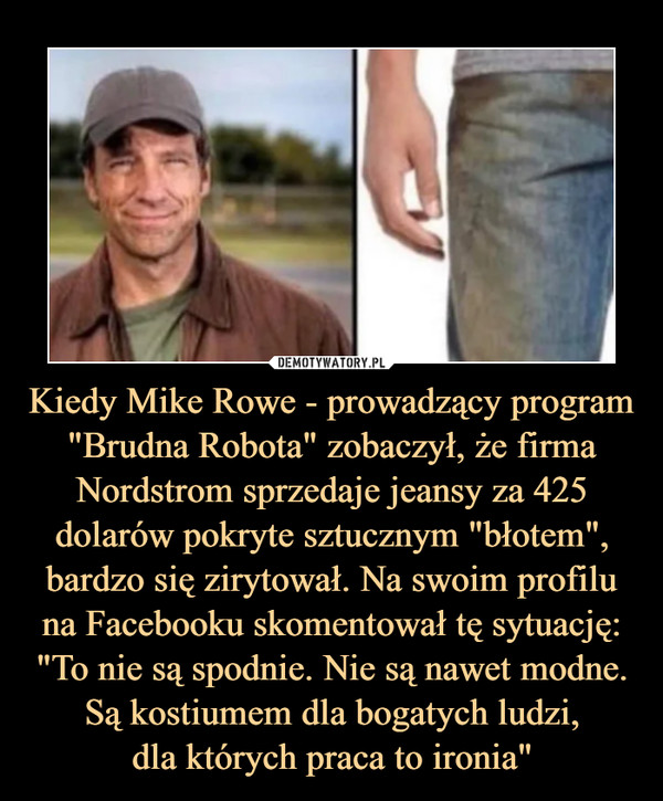 Kiedy Mike Rowe - prowadzący program "Brudna Robota" zobaczył, że firma Nordstrom sprzedaje jeansy za 425 dolarów pokryte sztucznym "błotem", bardzo się zirytował. Na swoim profilu na Facebooku skomentował tę sytuację: "To nie są spodnie. Nie są nawet modne. Są kostiumem dla bogatych ludzi,
dla których praca to ironia"