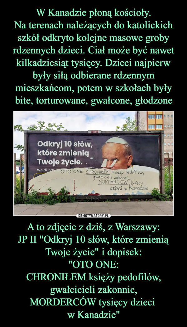 A to zdjęcie z dziś, z Warszawy:JP II "Odkryj 10 słów, które zmienią Twoje życie" i dopisek:"OTO ONE:CHRONIŁEM księży pedofilów,gwałcicieli zakonnic,MORDERCÓW tysięcy dzieci w Kanadzie" –  
