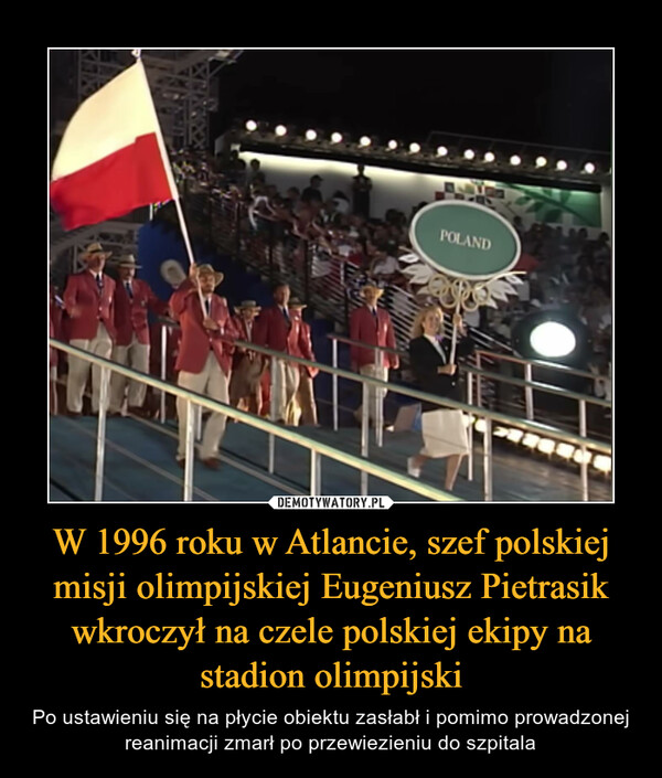 W 1996 roku w Atlancie, szef polskiej misji olimpijskiej Eugeniusz Pietrasik wkroczył na czele polskiej ekipy na stadion olimpijski – Po ustawieniu się na płycie obiektu zasłabł i pomimo prowadzonej reanimacji zmarł po przewiezieniu do szpitala 