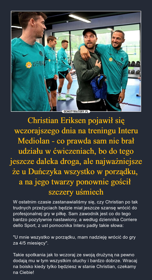 Christian Eriksen pojawił się wczorajszego dnia na treningu Interu Mediolan - co prawda sam nie brał udziału w ćwiczeniach, bo do tego jeszcze daleka droga, ale najważniejsze że u Duńczyka wszystko w porządku, 
a na jego twarzy ponownie gościł 
szczery uśmiech