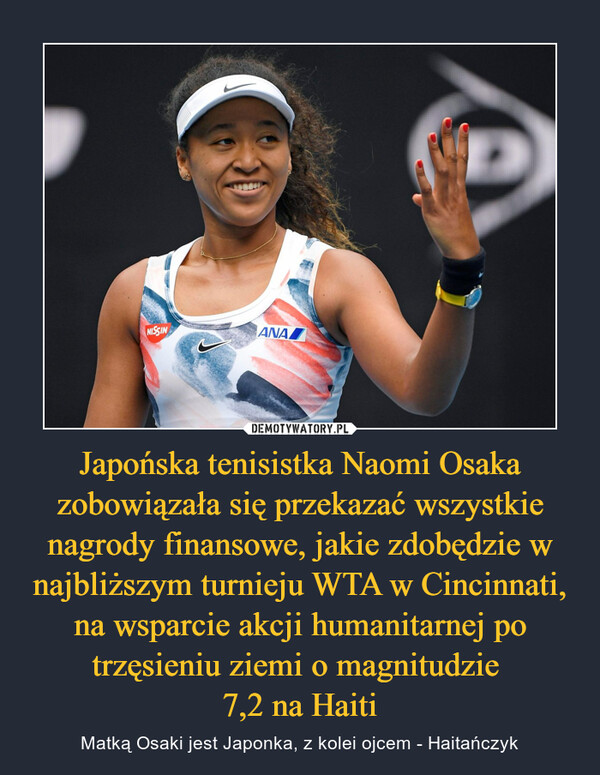 Japońska tenisistka Naomi Osaka zobowiązała się przekazać wszystkie nagrody finansowe, jakie zdobędzie w najbliższym turnieju WTA w Cincinnati, na wsparcie akcji humanitarnej po trzęsieniu ziemi o magnitudzie 
7,2 na Haiti