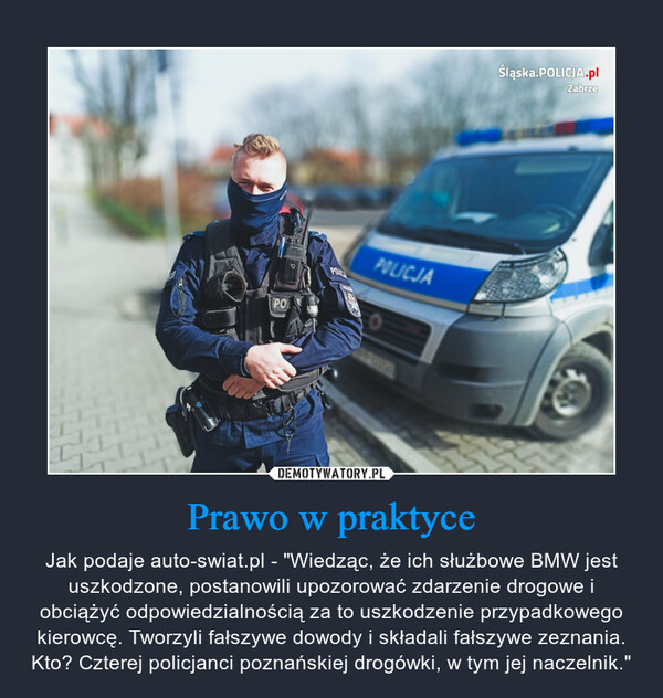 Prawo w praktyce – Jak podaje auto-swiat.pl - "Wiedząc, że ich służbowe BMW jest uszkodzone, postanowili upozorować zdarzenie drogowe i obciążyć odpowiedzialnością za to uszkodzenie przypadkowego kierowcę. Tworzyli fałszywe dowody i składali fałszywe zeznania. Kto? Czterej policjanci poznańskiej drogówki, w tym jej naczelnik." 