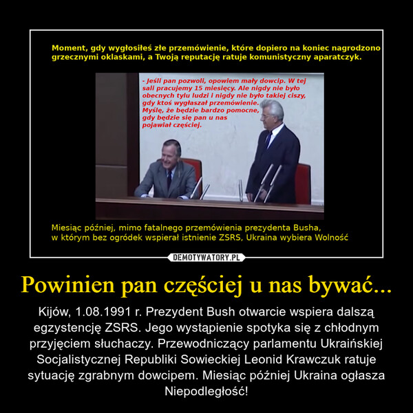 Powinien pan częściej u nas bywać... – Kijów, 1.08.1991 r. Prezydent Bush otwarcie wspiera dalszą egzystencję ZSRS. Jego wystąpienie spotyka się z chłodnym przyjęciem słuchaczy. Przewodniczący parlamentu Ukraińskiej Socjalistycznej Republiki Sowieckiej Leonid Krawczuk ratuje sytuację zgrabnym dowcipem. Miesiąc później Ukraina ogłasza Niepodległość! 