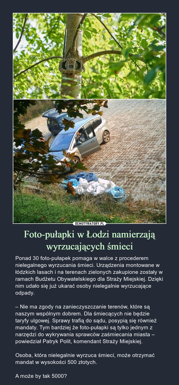 Foto-pułapki w Łodzi namierzają wyrzucających śmieci – Ponad 30 foto-pułapek pomaga w walce z procederem nielegalnego wyrzucania śmieci. Urządzenia montowane w łódzkich lasach i na terenach zielonych zakupione zostały w ramach Budżetu Obywatelskiego dla Straży Miejskiej. Dzięki nim udało się już ukarać osoby nielegalnie wyrzucające odpady.– Nie ma zgody na zanieczyszczanie terenów, które są naszym wspólnym dobrem. Dla śmiecących nie będzie taryfy ulgowej. Sprawy trafią do sądu, posypią się również mandaty. Tym bardziej że foto-pułapki są tylko jednym z narzędzi do wykrywania sprawców zaśmiecania miasta – powiedział Patryk Polit, komendant Straży Miejskiej.Osoba, która nielegalnie wyrzuca śmieci, może otrzymać mandat w wysokości 500 złotych.A może by tak 5000? 