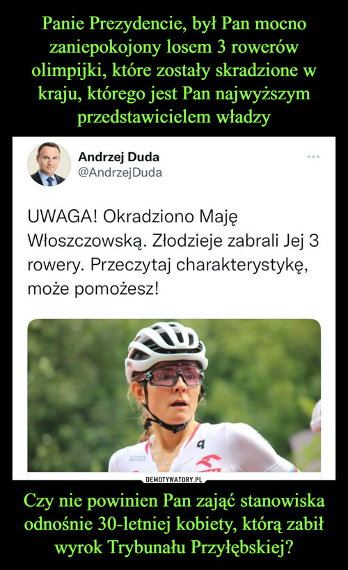 Panie Prezydencie, był Pan mocno zaniepokojony losem 3 rowerów olimpijki, które zostały skradzione w kraju, którego jest Pan najwyższym przedstawicielem władzy Czy nie powinien Pan zająć stanowiska odnośnie 30-letniej kobiety, którą zabił wyrok Trybunału Przyłębskiej?