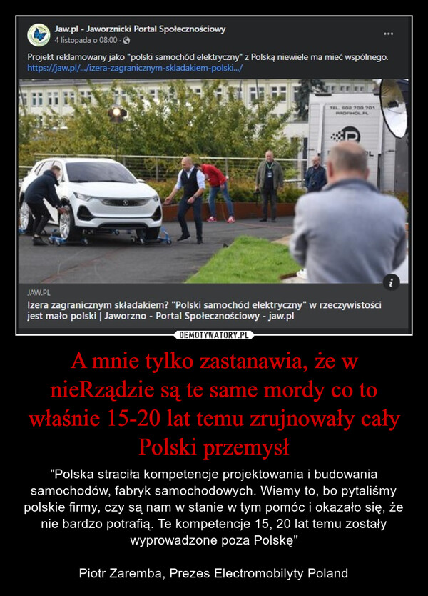 A mnie tylko zastanawia, że w nieRządzie są te same mordy co to właśnie 15-20 lat temu zrujnowały cały Polski przemysł – "Polska straciła kompetencje projektowania i budowania samochodów, fabryk samochodowych. Wiemy to, bo pytaliśmy polskie firmy, czy są nam w stanie w tym pomóc i okazało się, że nie bardzo potrafią. Te kompetencje 15, 20 lat temu zostały wyprowadzone poza Polskę"Piotr Zaremba, Prezes Electromobilyty Poland 