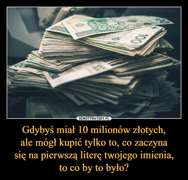 Gdybyś miał 10 milionów złotych,ale mógł kupić tylko to, co zaczynasię na pierwszą literę twojego imienia,to co by to było? –  