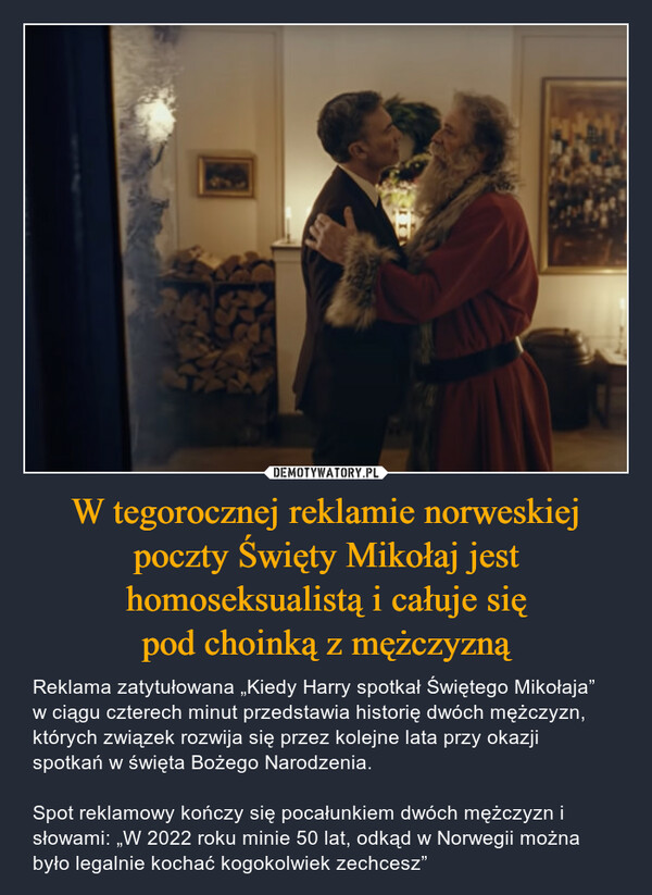 W tegorocznej reklamie norweskiej poczty Święty Mikołaj jest homoseksualistą i całuje siępod choinką z mężczyzną – Reklama zatytułowana „Kiedy Harry spotkał Świętego Mikołaja” w ciągu czterech minut przedstawia historię dwóch mężczyzn, których związek rozwija się przez kolejne lata przy okazji spotkań w święta Bożego Narodzenia. Spot reklamowy kończy się pocałunkiem dwóch mężczyzn i słowami: „W 2022 roku minie 50 lat, odkąd w Norwegii można było legalnie kochać kogokolwiek zechcesz” 