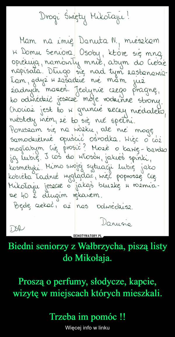 Biedni seniorzy z Wałbrzycha, piszą listy do Mikołaja.

Proszą o perfumy, słodycze, kapcie, wizytę w miejscach których mieszkali.

Trzeba im pomóc !!