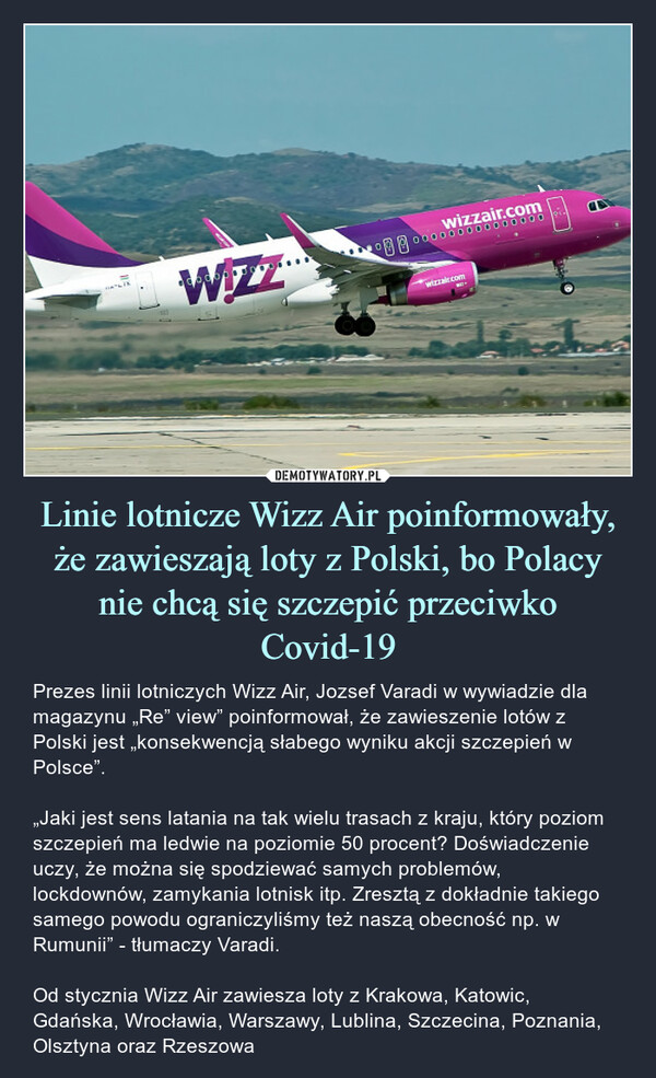 Linie lotnicze Wizz Air poinformowały, że zawieszają loty z Polski, bo Polacy nie chcą się szczepić przeciwko Covid-19 – Prezes linii lotniczych Wizz Air, Jozsef Varadi w wywiadzie dla magazynu „Re” view” poinformował, że zawieszenie lotów z Polski jest „konsekwencją słabego wyniku akcji szczepień w Polsce”.„Jaki jest sens latania na tak wielu trasach z kraju, który poziom szczepień ma ledwie na poziomie 50 procent? Doświadczenie uczy, że można się spodziewać samych problemów, lockdownów, zamykania lotnisk itp. Zresztą z dokładnie takiego samego powodu ograniczyliśmy też naszą obecność np. w Rumunii” - tłumaczy Varadi.Od stycznia Wizz Air zawiesza loty z Krakowa, Katowic, Gdańska, Wrocławia, Warszawy, Lublina, Szczecina, Poznania, Olsztyna oraz Rzeszowa Prezes linii lotniczych Wizz Air, Jozsef Varadi w wywiadzie dla magazynu „Re” view” poinformował, że zawieszenie lotów z Polski jest „konsekwencją słabego wyniku akcji szczepień w Polsce”.„Jaki jest sens latania na tak wielu trasach z kraju, który poziom szczepień ma ledwie na poziomie 50 procent? Doświadczenie uczy, że można się spodziewać samych problemów, lockdownów, zamykania lotnisk itp. Zresztą z dokładnie takiego samego powodu ograniczyliśmy też naszą obecność np. w Rumunii” - tłumaczy Varadi.Od stycznia Wizz Air zawiesza loty z Krakowa, Katowic, Gdańska, Wrocławia, Warszawy, Lublina, Szczecina, Poznania, Olsztyna oraz Rzeszowa