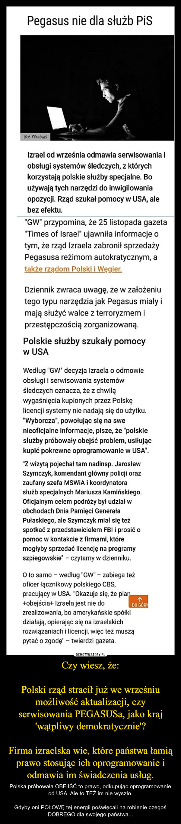 Czy wiesz, że:Polski rząd stracił już we wrześniu możliwość aktualizacji, czy serwisowania PEGASUSa, jako kraj 'wątpliwy demokratycznie'?Firma izraelska wie, które państwa łamią prawo stosując ich oprogramowanie i odmawia im świadczenia usług. – Polska próbowała OBEJŚĆ to prawo, odkupując oprogramowanie od USA. Ale to TEŻ im nie wyszło.Gdyby oni POŁOWĘ tej energii poświęcali na robienie czegoś DOBREGO dla swojego państwa... 