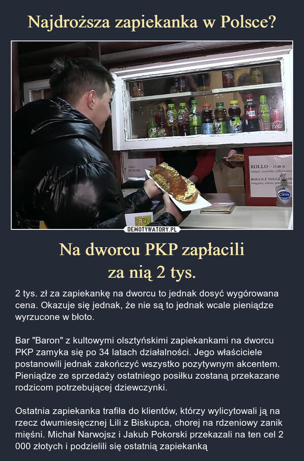 Na dworcu PKP zapłaciliza nią 2 tys. – 2 tys. zł za zapiekankę na dworcu to jednak dosyć wygórowana cena. Okazuje się jednak, że nie są to jednak wcale pieniądze wyrzucone w błoto.Bar "Baron" z kultowymi olsztyńskimi zapiekankami na dworcu PKP zamyka się po 34 latach działalności. Jego właściciele postanowili jednak zakończyć wszystko pozytywnym akcentem. Pieniądze ze sprzedaży ostatniego posiłku zostaną przekazane rodzicom potrzebującej dziewczynki.Ostatnia zapiekanka trafiła do klientów, którzy wylicytowali ją na rzecz dwumiesięcznej Lili z Biskupca, chorej na rdzeniowy zanik mięśni. Michał Narwojsz i Jakub Pokorski przekazali na ten cel 2 000 złotych i podzielili się ostatnią zapiekanką 2 tys. zł za zapiekankę na dworcu to jednak dosyć wygórowana cena. Okazuje się jednak, że nie są to jednak wcale pieniądze wyrzucone w błoto.Bar "Baron" z kultowymi olsztyńskimi zapiekankami na dworcu PKP zamyka się po 34 latach działalności. Jego właściciele postanowili jednak zakończyć wszystko pozytywnym akcentem. Pieniądze ze sprzedaży ostatniego posiłku zostaną przekazane rodzicom potrzebującej dziewczynki.Ostatnia zapiekanka trafiła do klientów, którzy wylicytowali ją na rzecz dwumiesięcznej Lili z Biskupca, chorej na rdzeniowy zanik mięśni. Michał Narwojsz i Jakub Pokorski przekazali na ten cel 2 000 złotych i podzielili się ostatnią zapiekanką