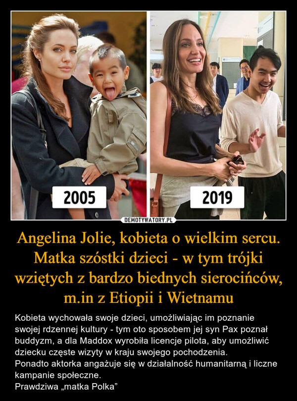 Angelina Jolie, kobieta o wielkim sercu. Matka szóstki dzieci - w tym trójki wziętych z bardzo biednych sierocińców, m.in z Etiopii i Wietnamu – Kobieta wychowała swoje dzieci, umożliwiając im poznanie swojej rdzennej kultury - tym oto sposobem jej syn Pax poznał buddyzm, a dla Maddox wyrobiła licencje pilota, aby umożliwić dziecku częste wizyty w kraju swojego pochodzenia. Ponadto aktorka angażuje się w działalność humanitarną i liczne kampanie społeczne. Prawdziwa „matka Polka” 