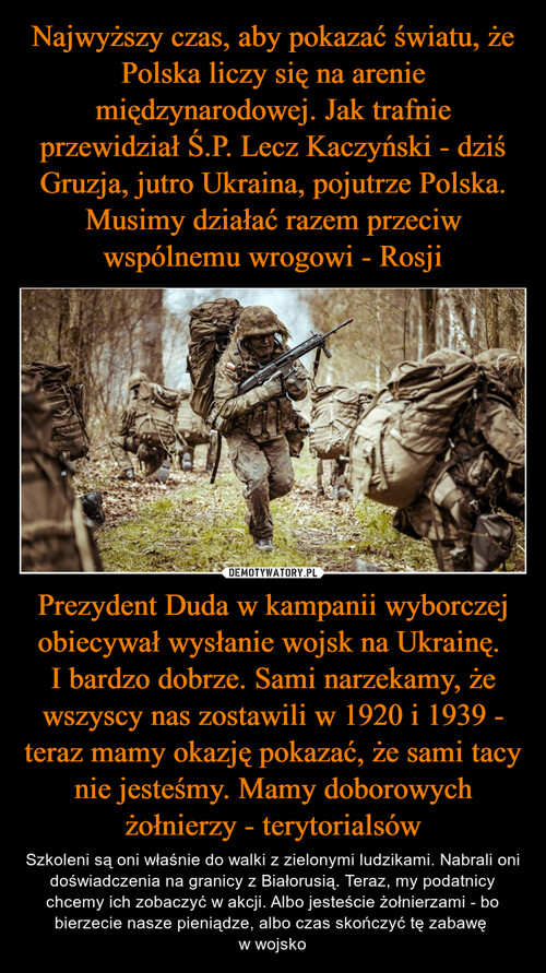 Najwyższy czas, aby pokazać światu, że Polska liczy się na arenie międzynarodowej. Jak trafnie przewidział Ś.P. Lecz Kaczyński - dziś Gruzja, jutro Ukraina, pojutrze Polska. Musimy działać razem przeciw wspólnemu wrogowi - Rosji Prezydent Duda w kampanii wyborczej obiecywał wysłanie wojsk na Ukrainę. 
I bardzo dobrze. Sami narzekamy, że wszyscy nas zostawili w 1920 i 1939 - teraz mamy okazję pokazać, że sami tacy nie jesteśmy. Mamy doborowych żołnierzy - terytorialsów
