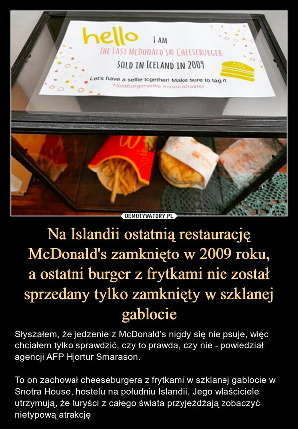 Na Islandii ostatnią restaurację McDonald's zamknięto w 2009 roku,a ostatni burger z frytkami nie został sprzedany tylko zamknięty w szklanej gablocie – Słyszałem, że jedzenie z McDonald's nigdy się nie psuje, więc chciałem tylko sprawdzić, czy to prawda, czy nie - powiedział agencji AFP Hjortur Smarason. To on zachował cheeseburgera z frytkami w szklanej gablocie w Snotra House, hostelu na południu Islandii. Jego właściciele utrzymują, że turyści z całego świata przyjeżdżają zobaczyć nietypową atrakcję 