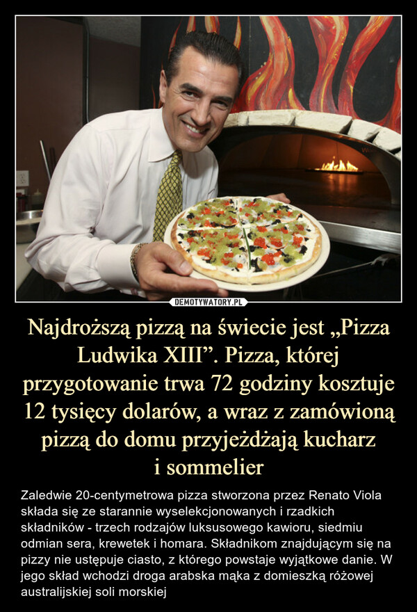 Najdroższą pizzą na świecie jest „Pizza Ludwika XIII”. Pizza, której przygotowanie trwa 72 godziny kosztuje 12 tysięcy dolarów, a wraz z zamówioną pizzą do domu przyjeżdżają kucharz
i sommelier