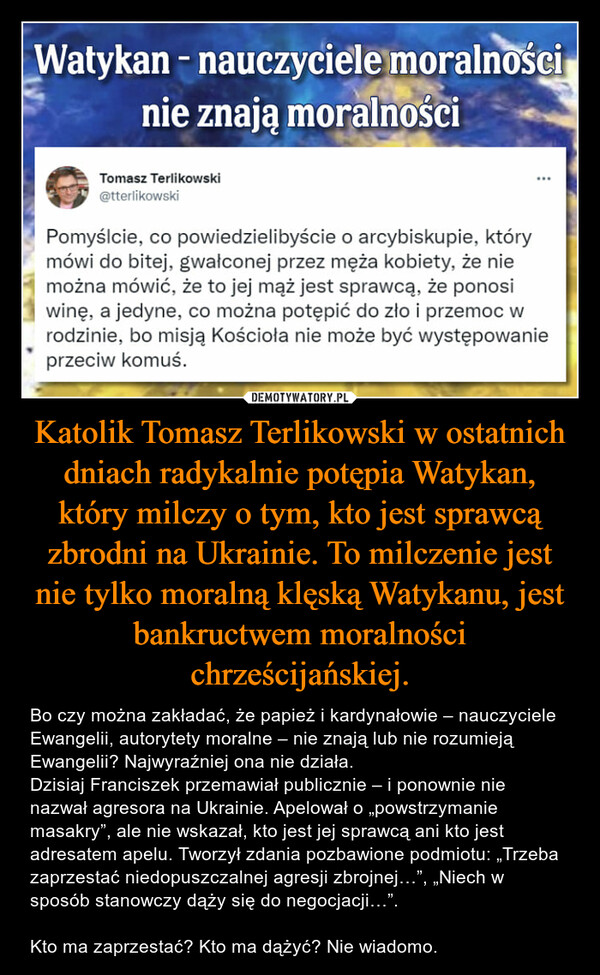 Katolik Tomasz Terlikowski w ostatnich dniach radykalnie potępia Watykan, który milczy o tym, kto jest sprawcą zbrodni na Ukrainie. To milczenie jest nie tylko moralną klęską Watykanu, jest bankructwem moralności chrześcijańskiej.