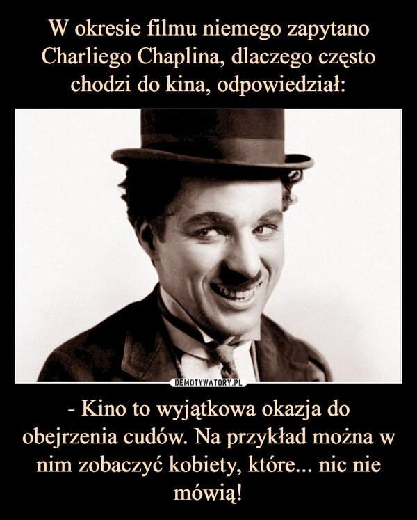 W okresie filmu niemego zapytano Charliego Chaplina, dlaczego często chodzi do kina, odpowiedział: - Kino to wyjątkowa okazja do obejrzenia cudów. Na przykład można w nim zobaczyć kobiety, które... nic nie mówią!
