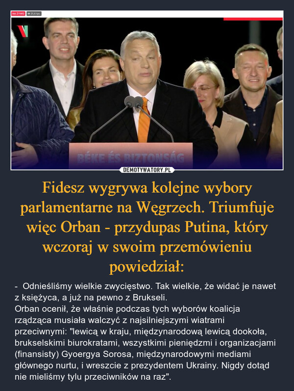 Fidesz wygrywa kolejne wybory parlamentarne na Węgrzech. Triumfuje więc Orban - przydupas Putina, który wczoraj w swoim przemówieniu powiedział: – -  Odnieśliśmy wielkie zwycięstwo. Tak wielkie, że widać je nawet z księżyca, a już na pewno z Brukseli.Orban ocenił, że właśnie podczas tych wyborów koalicja rządząca musiała walczyć z najsilniejszymi wiatrami przeciwnymi: "lewicą w kraju, międzynarodową lewicą dookoła, brukselskimi biurokratami, wszystkimi pieniędzmi i organizacjami (finansisty) Gyoergya Sorosa, międzynarodowymi mediami głównego nurtu, i wreszcie z prezydentem Ukrainy. Nigdy dotąd nie mieliśmy tylu przeciwników na raz". 