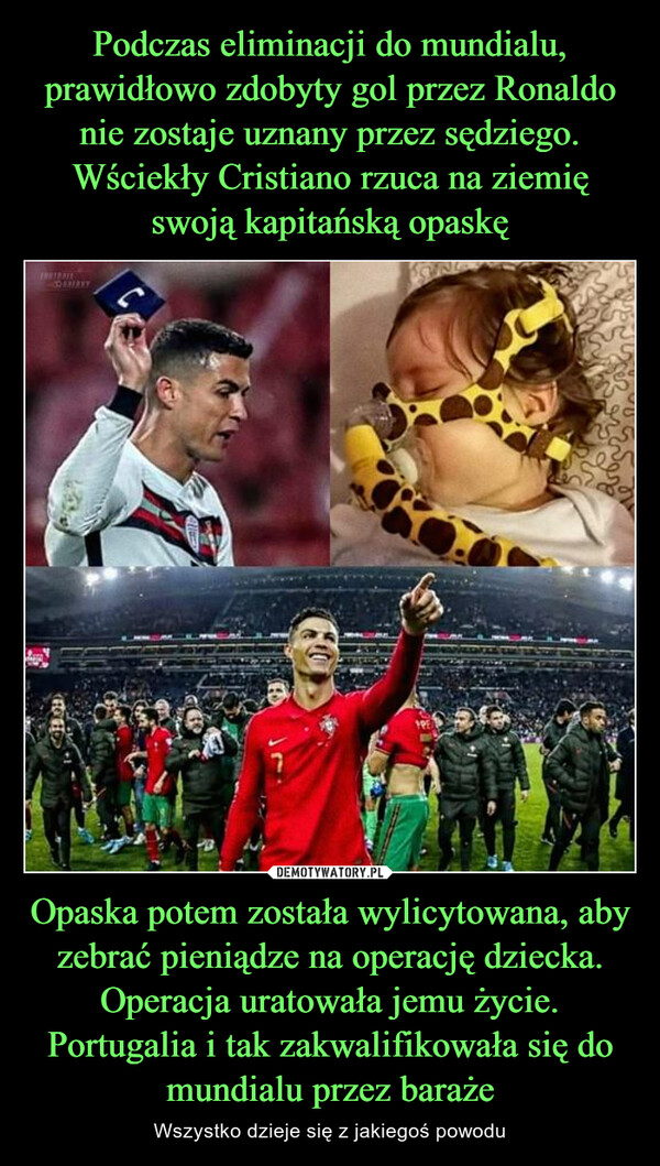 Podczas eliminacji do mundialu, prawidłowo zdobyty gol przez Ronaldo nie zostaje uznany przez sędziego. Wściekły Cristiano rzuca na ziemię swoją kapitańską opaskę Opaska potem została wylicytowana, aby zebrać pieniądze na operację dziecka. Operacja uratowała jemu życie. Portugalia i tak zakwalifikowała się do mundialu przez baraże